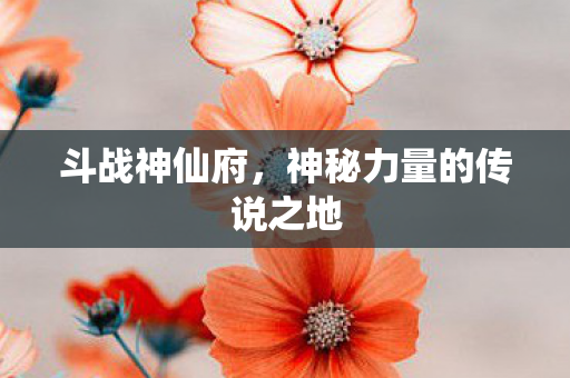 斗战神仙府，神秘力量的传说之地