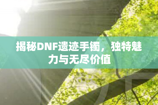揭秘DNF遗迹手镯，独特魅力与无尽价值
