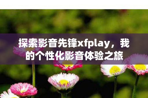 探索影音先锋xfplay，我的个性化影音体验之旅