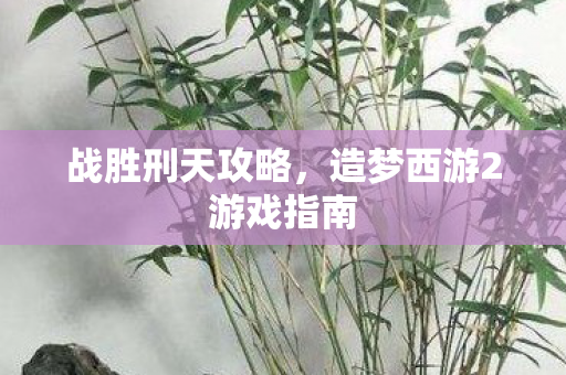 战胜刑天攻略，造梦西游2游戏指南
