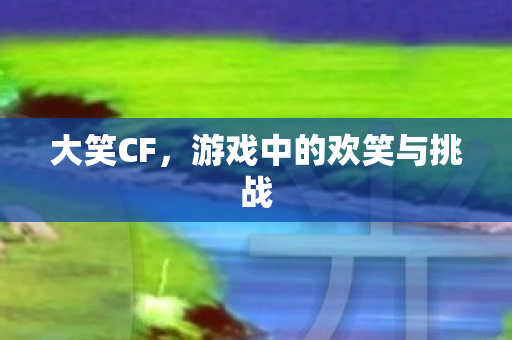 大笑CF，游戏中的欢笑与挑战