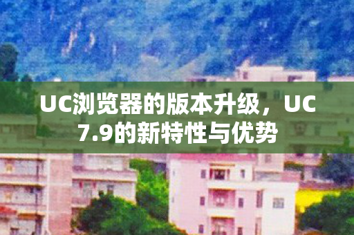 UC浏览器的版本升级，UC7.9的新特性与优势