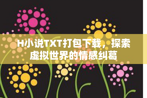 H小说TXT打包下载，探索虚拟世界的情感纠葛