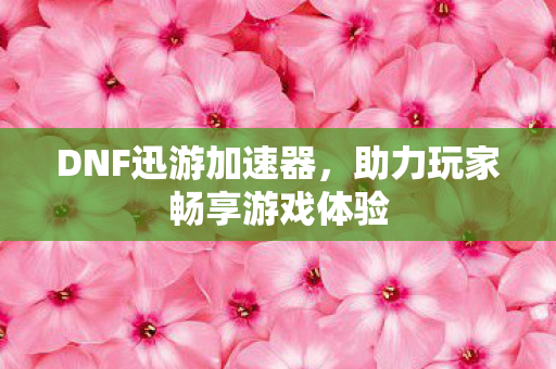 DNF迅游加速器，助力玩家畅享游戏体验