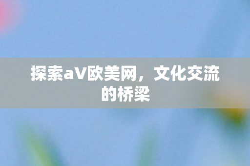 探索aV欧美网，文化交流的桥梁