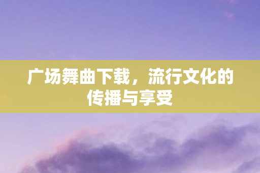 广场舞曲下载，流行文化的传播与享受