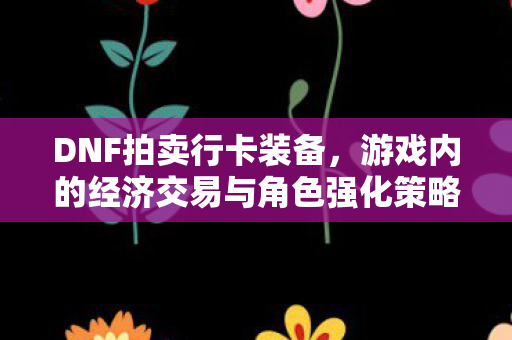 DNF拍卖行卡装备，游戏内的经济交易与角色强化策略