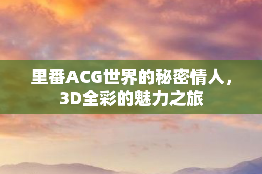 里番ACG世界的秘密情人，3D全彩的魅力之旅