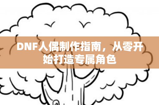 DNF人偶制作指南，从零开始打造专属角色