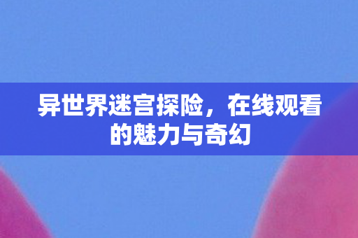 异世界迷宫探险，在线观看的魅力与奇幻