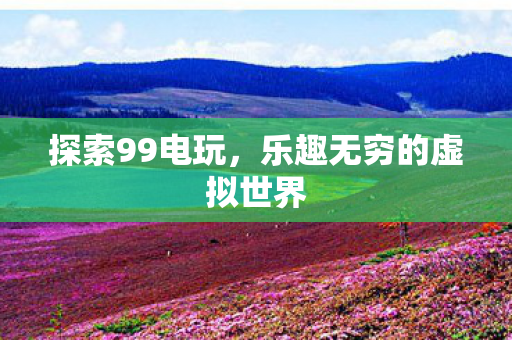 探索99电玩，乐趣无穷的虚拟世界