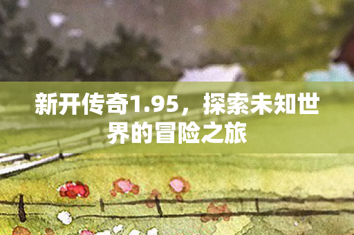 新开传奇1.95，探索未知世界的冒险之旅