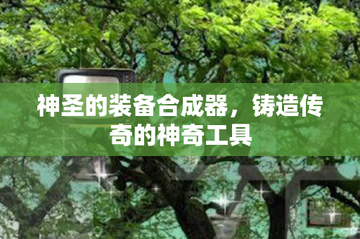 神圣的装备合成器，铸造传奇的神奇工具