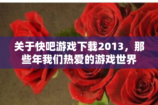 关于快吧游戏下载2013，那些年我们热爱的游戏世界