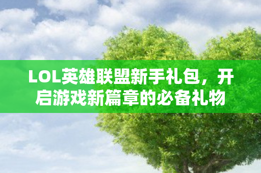 LOL英雄联盟新手礼包，开启游戏新篇章的必备礼物