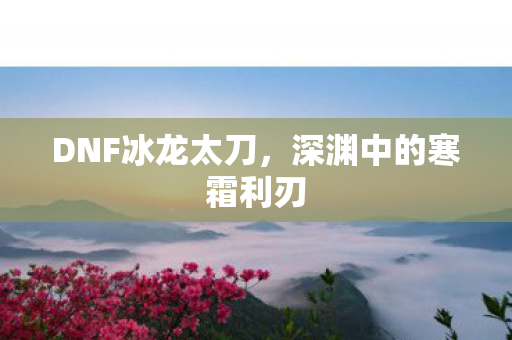 DNF冰龙太刀，深渊中的寒霜利刃
