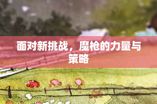面对新挑战，魔枪的力量与策略