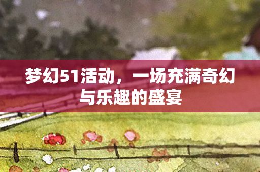 梦幻51活动，一场充满奇幻与乐趣的盛宴
