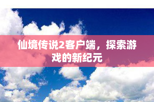 仙境传说2客户端，探索游戏的新纪元