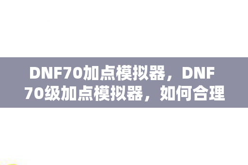 DNF70加点模拟器，DNF 70级加点模拟器，如何合理分配技能点数？