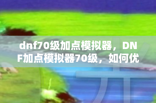 dnf70级加点模拟器，DNF加点模拟器70级，如何优化你的角色属性？