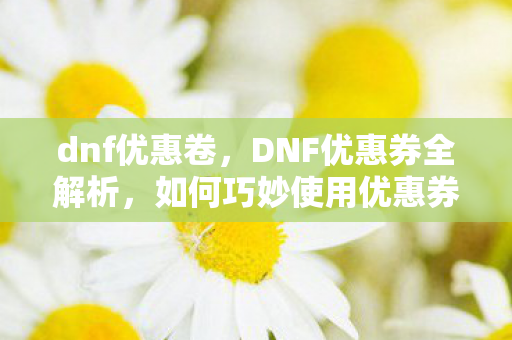 dnf优惠卷，DNF优惠券全解析，如何巧妙使用优惠券，省钱提升游戏体验？