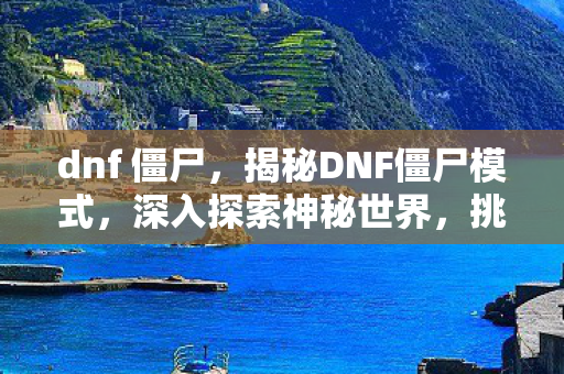 dnf 僵尸，揭秘DNF僵尸模式，深入探索神秘世界，挑战生存极限！