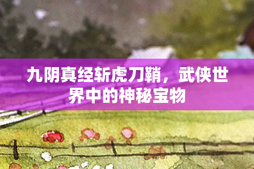 九阴真经斩虎刀鞘，武侠世界中的神秘宝物