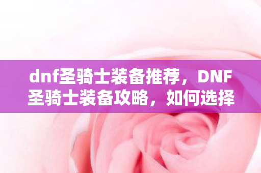 dnf圣骑士装备推荐，DNF圣骑士装备攻略，如何选择与强化你的装备