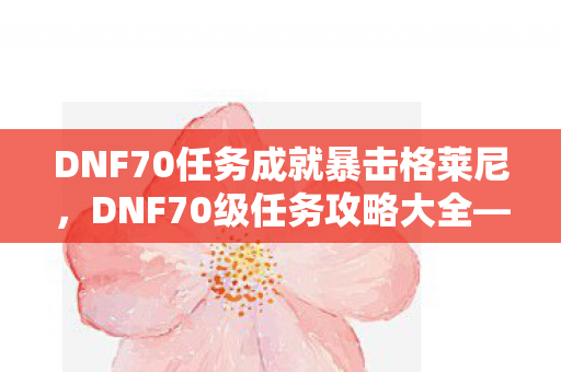 DNF70任务成就暴击格莱尼，DNF70级任务攻略大全—助你轻松完成任务链