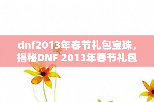 dnf2013年春节礼包宝珠，揭秘DNF 2013年春节礼包，神秘礼物与惊喜福利等你来拿！