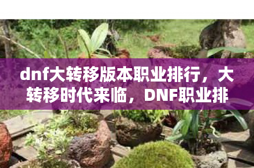 dnf大转移版本职业排行，大转移时代来临，DNF职业排行重塑