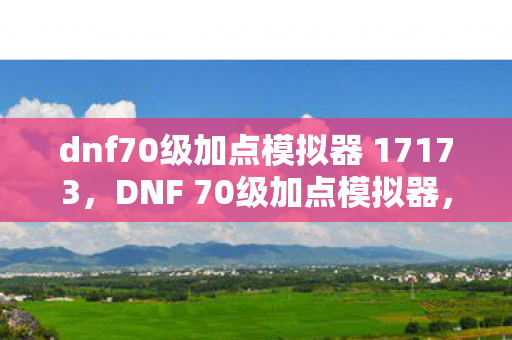 dnf70级加点模拟器 17173，DNF 70级加点模拟器，如何合理分配技能点数，提升角色实力？