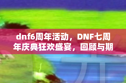 dnf6周年活动，DNF七周年庆典狂欢盛宴，回顾与期待