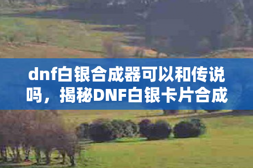dnf白银合成器可以和传说吗，揭秘DNF白银卡片合成器的神秘面纱