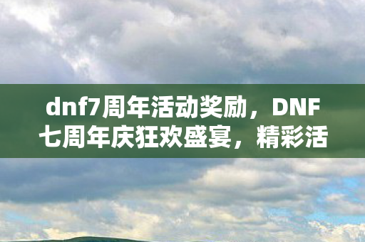 dnf7周年活动奖励，DNF七周年庆狂欢盛宴，精彩活动等你来领！