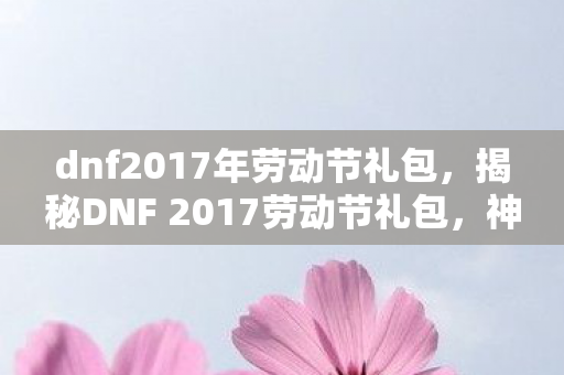 dnf2017年劳动节礼包，揭秘DNF 2017劳动节礼包，神秘惊喜等你来开启！