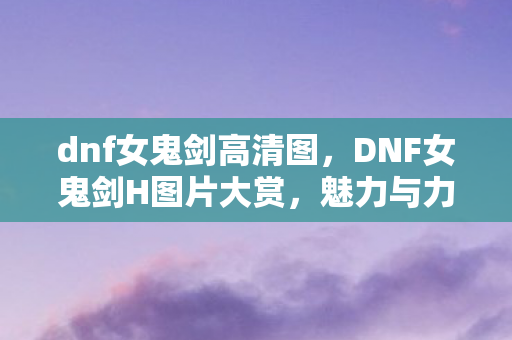 dnf女鬼剑高清图，DNF女鬼剑H图片大赏，魅力与力量的完美结合