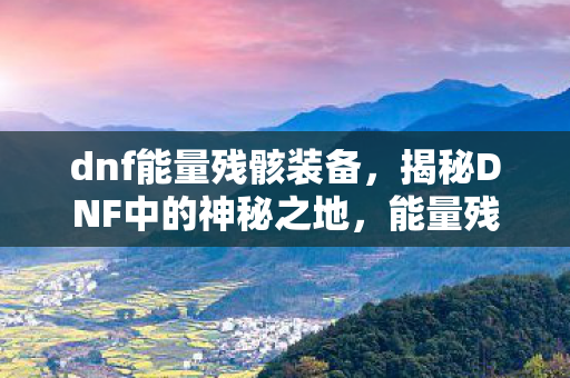 dnf能量残骸装备，揭秘DNF中的神秘之地，能量残骸