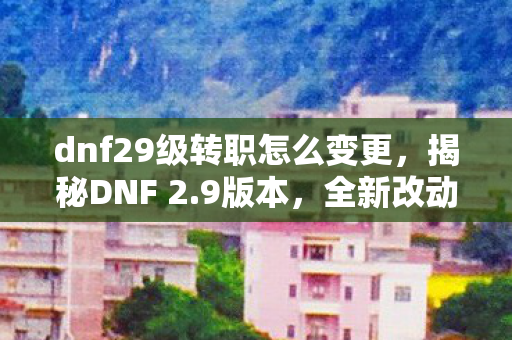 dnf29级转职怎么变更，揭秘DNF 2.9版本，全新改动与游戏体验的深度解析