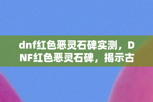 dnf红色恶灵石碑实测，DNF红色恶灵石碑，揭示古老的秘密与力量的象征