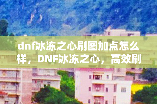 dnf冰冻之心刷图加点怎么样，DNF冰冻之心，高效刷图加点攻略