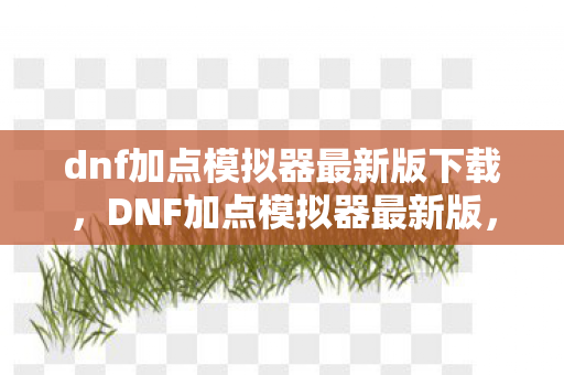 dnf加点模拟器最新版下载，DNF加点模拟器最新版，助你成为游戏中的强者