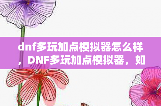 dnf多玩加点模拟器怎么样，DNF多玩加点模拟器，如何巧妙使用工具提升角色实力？