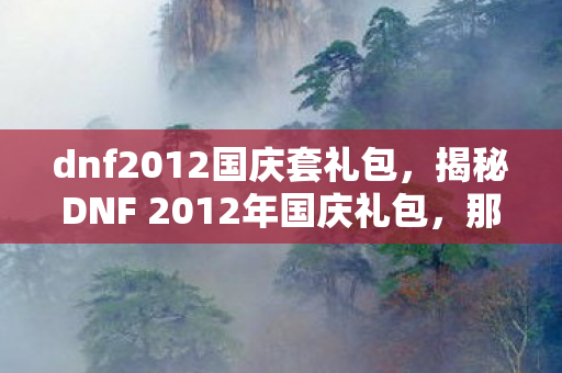 dnf2012国庆套礼包，揭秘DNF 2012年国庆礼包，那些令人心动的惊喜与回忆