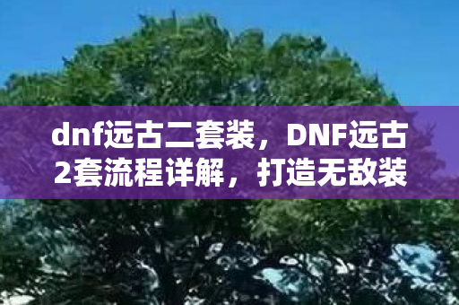 dnf远古二套装，DNF远古2套流程详解，打造无敌装备，成为战场霸主！