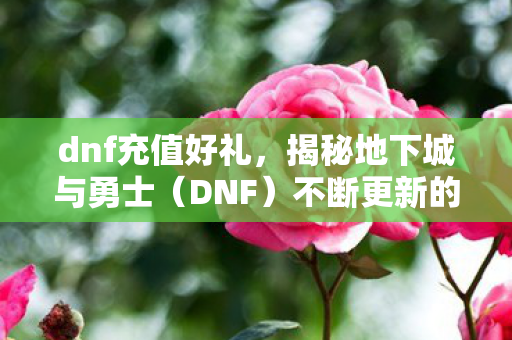 dnf充值好礼，揭秘地下城与勇士（DNF）不断更新的好礼与精彩活动
