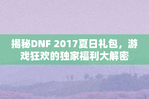 揭秘DNF 2017夏日礼包，游戏狂欢的独家福利大解密