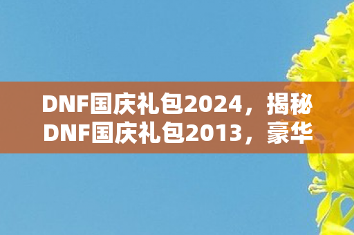 DNF国庆礼包2024，揭秘DNF国庆礼包2013，豪华内容与超值惊喜！