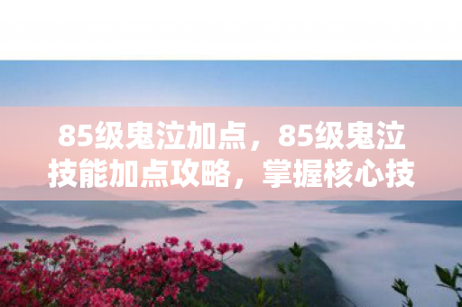 85级鬼泣加点，85级鬼泣技能加点攻略，掌握核心技能，轻松提升战斗力